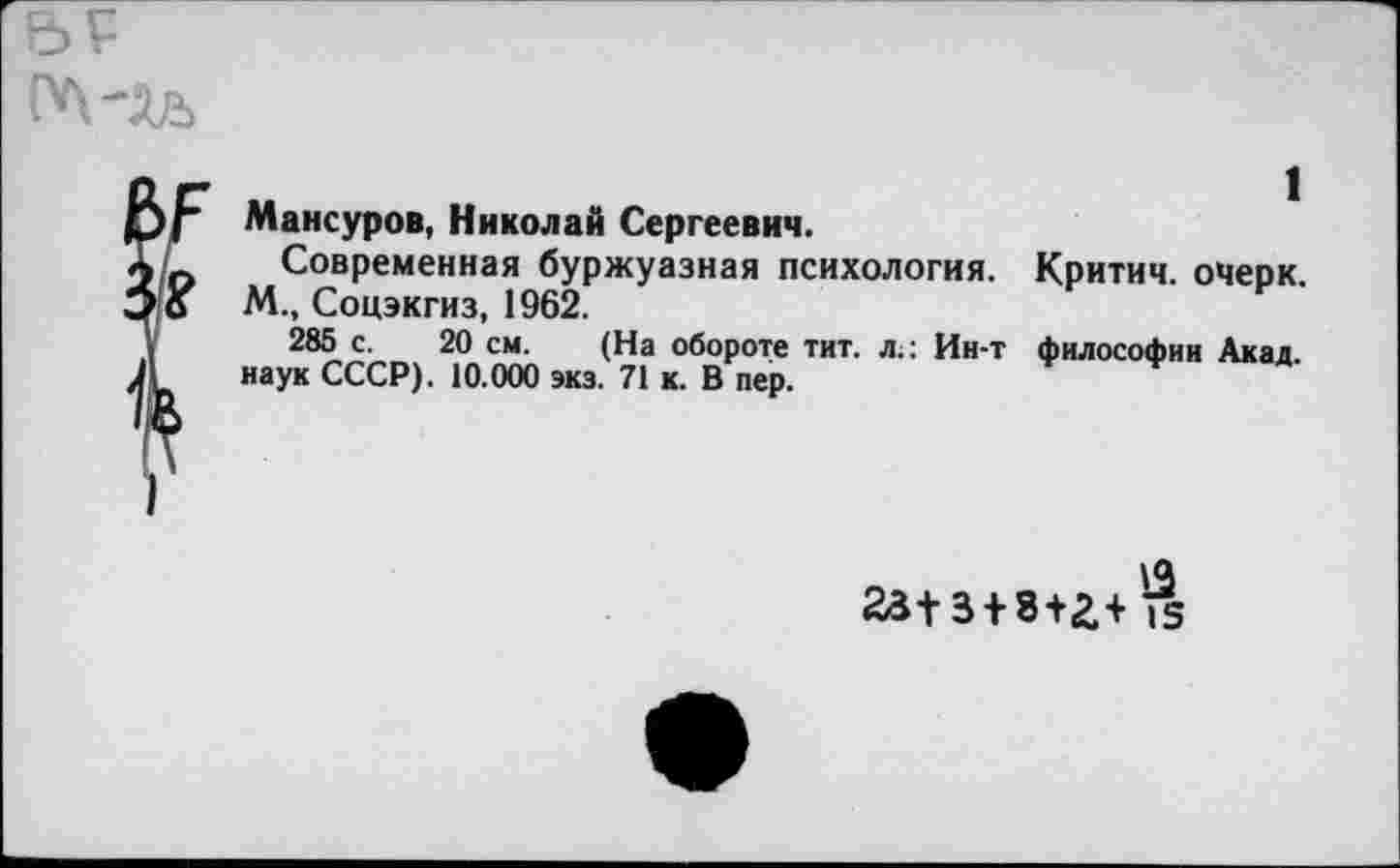 ﻿1
Мансуров, Николай Сергеевич.
Современная буржуазная психология. Критич. очерк. М., Соцэкгиз, 1962.
285 с. 20 см. (На обороте тит. л.: Ин-т философии Акад, наук СССР). 10.000 экз. 71 к. В пер.
23+3 + 8+г+^